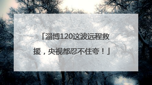 淄博120这波远程救援，央视都忍不住夸！