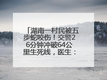 湖南一村民被五步蛇咬伤！交警26分钟冲破64公里生死线，医生：再晚20分钟或将呼吸肌麻痹