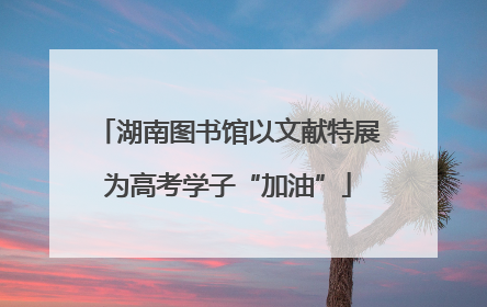 湖南图书馆以文献特展为高考学子“加油”