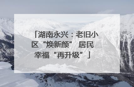 湖南永兴：老旧小区“焕新颜” 居民幸福“再升级”