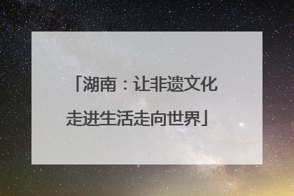湖南：让非遗文化走进生活走向世界