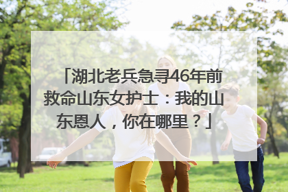 湖北老兵急寻46年前救命山东女护士：我的山东恩人，你在哪里？