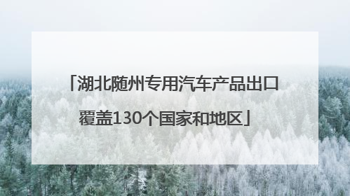 湖北随州专用汽车产品出口覆盖130个国家和地区