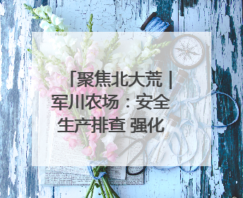 聚焦北大荒｜军川农场：安全生产排查 强化防范措施