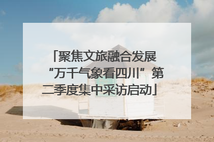 聚焦文旅融合发展 “万千气象看四川”第二季度集中采访启动