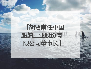胡贤甫任中国船舶工业股份有限公司董事长