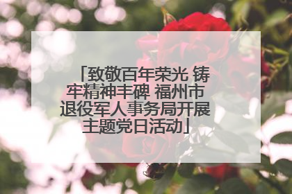 致敬百年荣光 铸牢精神丰碑 福州市退役军人事务局开展主题党日活动