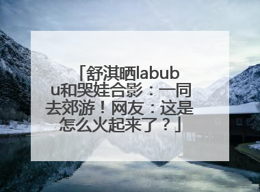舒淇晒labubu和哭娃合影：一同去郊游！网友：这是怎么火起来了？