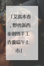 艾蒿本香，野兽派西秦刺绣手工香囊端午上市
