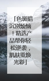 色斑暗沉别烦恼！精选产品帮你轻松逆袭，肌肤重焕光彩