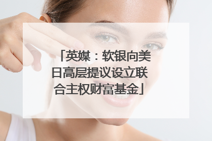 英媒：软银向美日高层提议设立联合主权财富基金