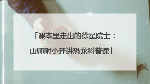 课本里走出的徐星院士：山师附小开讲恐龙科普课