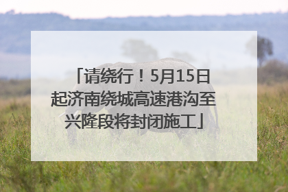 请绕行！5月15日起济南绕城高速港沟至兴隆段将封闭施工