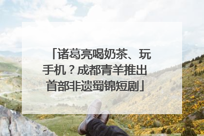 诸葛亮喝奶茶、玩手机？成都青羊推出首部非遗蜀锦短剧