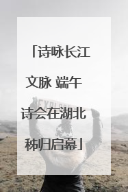 诗咏长江文脉 端午诗会在湖北秭归启幕