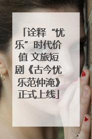 诠释“忧乐”时代价值 文旅短剧《古今忧乐范仲淹》正式上线