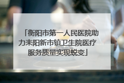 衡阳市第一人民医院助力耒阳新市镇卫生院医疗服务质量实现蜕变