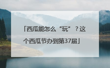 西瓜能怎么“玩”？这个西瓜节办到第37届