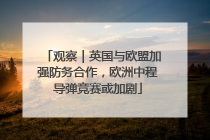 观察｜英国与欧盟加强防务合作，欧洲中程导弹竞赛或加剧