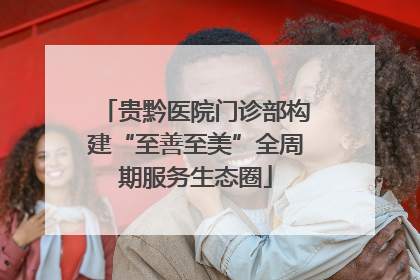 贵黔医院门诊部构建“至善至美”全周期服务生态圈