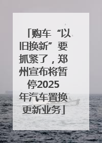 购车“以旧换新”要抓紧了，郑州宣布将暂停2025年汽车置换更新业务