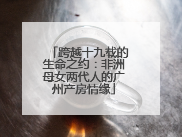 跨越十九载的生命之约：非洲母女两代人的广州产房情缘