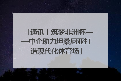 通讯丨筑梦非洲杯——中企助力坦桑尼亚打造现代化体育场