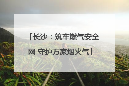 长沙：筑牢燃气安全网 守护万家烟火气