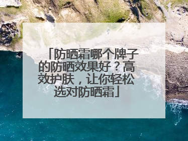 防晒霜哪个牌子的防晒效果好？高效护肤，让你轻松选对防晒霜