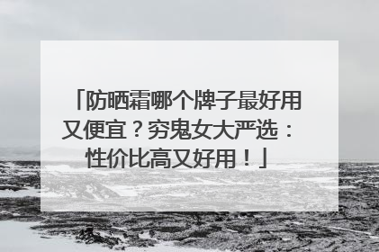 防晒霜哪个牌子最好用又便宜？穷鬼女大严选：性价比高又好用！