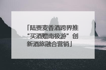 陆贾麦香酒跨界推“买酒赠南极游”创新酒旅融合营销