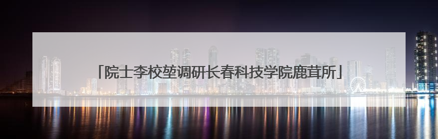 院士李校堃调研长春科技学院鹿茸所
