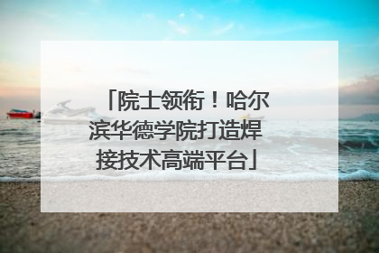 院士领衔！哈尔滨华德学院打造焊接技术高端平台