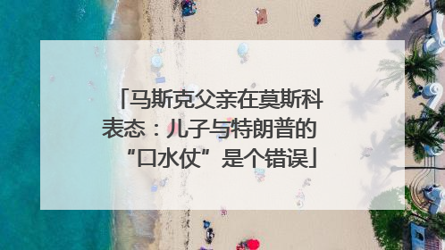 马斯克父亲在莫斯科表态：儿子与特朗普的“口水仗”是个错误