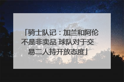 骑士队记：加兰和阿伦不是非卖品 球队对于交易二人持开放态度