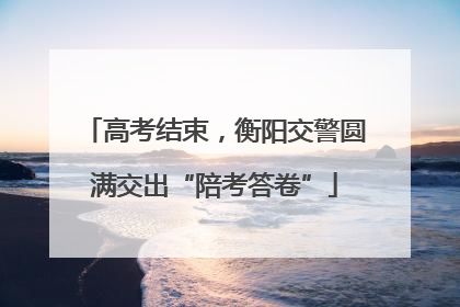 高考结束，衡阳交警圆满交出“陪考答卷”