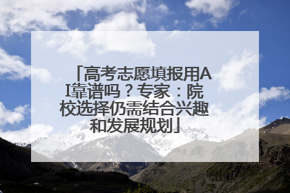 高考志愿填报用AI靠谱吗？专家：院校选择仍需结合兴趣和发展规划
