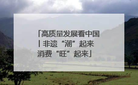 高质量发展看中国丨非遗“潮”起来 消费“旺”起来