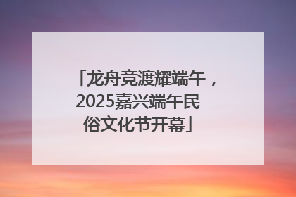 龙舟竞渡耀端午，2025嘉兴端午民俗文化节开幕