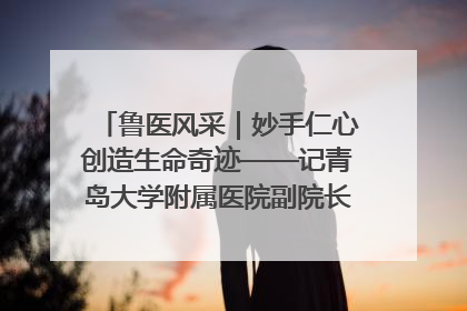 鲁医风采｜妙手仁心创造生命奇迹——记青岛大学附属医院副院长、器官移植中心主任、主任医师蔡金贞