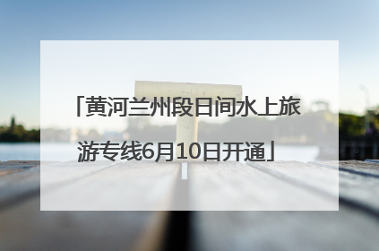 黄河兰州段日间水上旅游专线6月10日开通