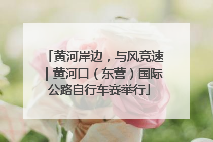 黄河岸边，与风竞速｜黄河口（东营）国际公路自行车赛举行