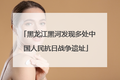 黑龙江黑河发现多处中国人民抗日战争遗址