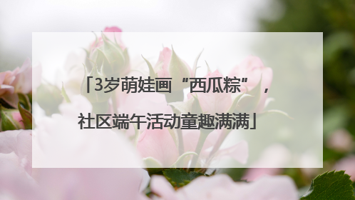 3岁萌娃画“西瓜粽”，社区端午活动童趣满满