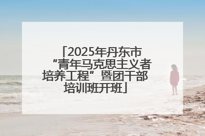 2025年丹东市“青年马克思主义者培养工程”暨团干部培训班开班