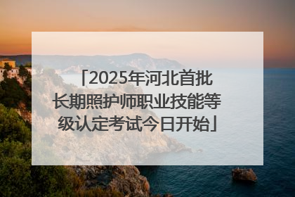 2025年河北首批长期照护师职业技能等级认定考试今日开始