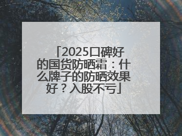 2025口碑好的国货防晒霜：什么牌子的防晒效果好？入股不亏