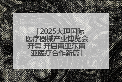 2025大理国际医疗器械产业博览会开幕 开启南亚东南亚医疗合作新篇