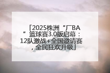 2025株洲“厂BA”篮球赛3.0版启幕：12队激战+全国邀请赛，全民狂欢升级