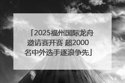 2025福州国际龙舟邀请赛开赛 超2000名中外选手逐浪争先